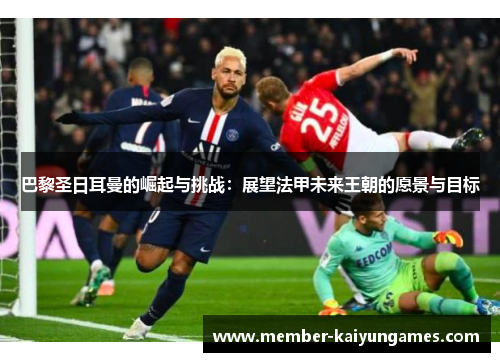 巴黎圣日耳曼的崛起与挑战：展望法甲未来王朝的愿景与目标