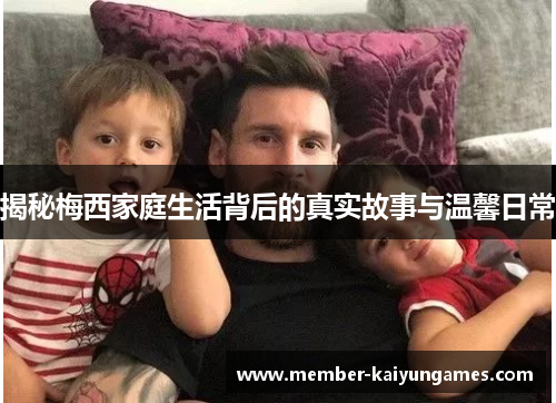 揭秘梅西家庭生活背后的真实故事与温馨日常