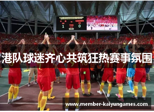 港队球迷齐心共筑狂热赛事氛围