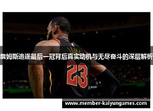 詹姆斯追逐最后一冠背后真实动机与无尽奋斗的深层解析