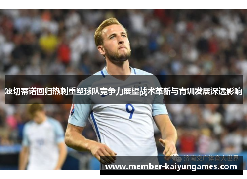 波切蒂诺回归热刺重塑球队竞争力展望战术革新与青训发展深远影响 波切蒂诺回归热刺重塑球队竞争力展望战术革新与青训发展深远影响