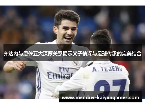 齐达内与恩佐五大深厚关系揭示父子情深与足球传承的完美结合