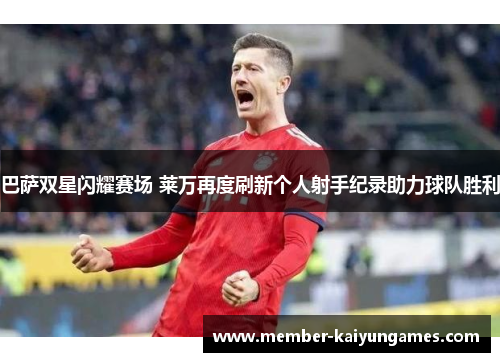 巴萨双星闪耀赛场 莱万再度刷新个人射手纪录助力球队胜利