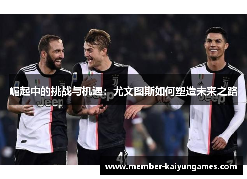 崛起中的挑战与机遇:尤文图斯如何塑造未来之路 崛起中的挑战与机遇:尤文图斯如何塑造未来之路