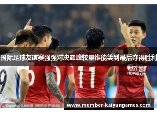 国际足球友谊赛强强对决巅峰较量谁能笑到最后夺得胜利