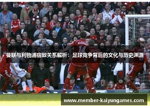 曼联与利物浦宿敌关系解析:足球竞争背后的文化与历史渊源 曼联与利物浦宿敌关系解析:足球竞争背后的文化与历史渊源