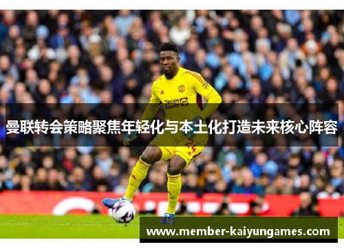 曼联转会策略聚焦年轻化与本土化打造未来核心阵容