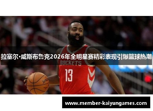拉塞尔·威斯布鲁克2026年全明星赛精彩表现引爆篮球热潮