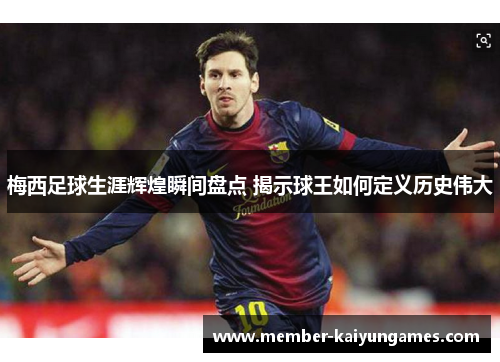 梅西足球生涯辉煌瞬间盘点 揭示球王如何定义历史伟大