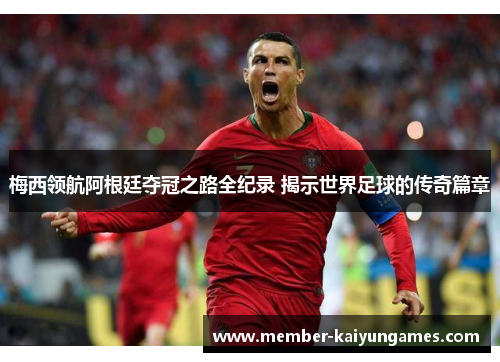 梅西领航阿根廷夺冠之路全纪录 揭示世界足球的传奇篇章